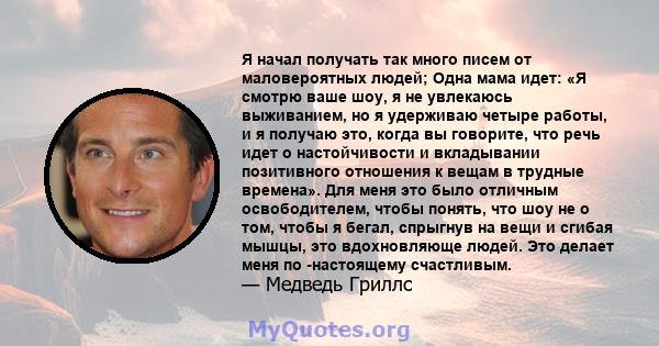 Я начал получать так много писем от маловероятных людей; Одна мама идет: «Я смотрю ваше шоу, я не увлекаюсь выживанием, но я удерживаю четыре работы, и я получаю это, когда вы говорите, что речь идет о настойчивости и