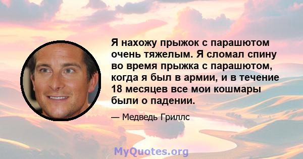 Я нахожу прыжок с парашютом очень тяжелым. Я сломал спину во время прыжка с парашютом, когда я был в армии, и в течение 18 месяцев все мои кошмары были о падении.