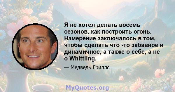 Я не хотел делать восемь сезонов, как построить огонь. Намерение заключалось в том, чтобы сделать что -то забавное и динамичное, а также о себе, а не о Whittling.