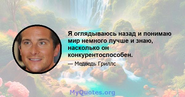 Я оглядываюсь назад и понимаю мир немного лучше и знаю, насколько он конкурентоспособен.