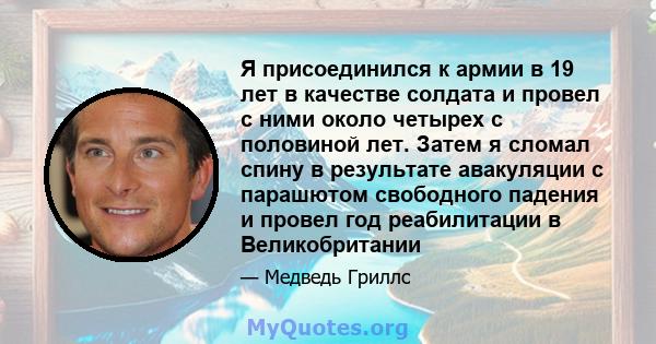 Я присоединился к армии в 19 лет в качестве солдата и провел с ними около четырех с половиной лет. Затем я сломал спину в результате авакуляции с парашютом свободного падения и провел год реабилитации в Великобритании