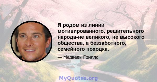 Я родом из линии мотивированного, решительного народа-не великого, не высокого общества, а беззаботного, семейного походка.