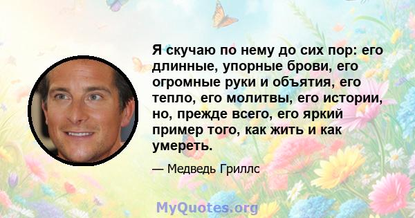 Я скучаю по нему до сих пор: его длинные, упорные брови, его огромные руки и объятия, его тепло, его молитвы, его истории, но, прежде всего, его яркий пример того, как жить и как умереть.