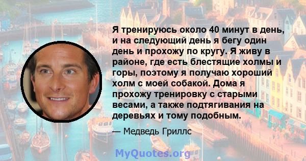 Я тренируюсь около 40 минут в день, и на следующий день я бегу один день и прохожу по кругу. Я живу в районе, где есть блестящие холмы и горы, поэтому я получаю хороший холм с моей собакой. Дома я прохожу тренировку с