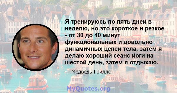 Я тренируюсь по пять дней в неделю, но это короткое и резкое - от 30 до 40 минут функциональных и довольно динамичных цепей тела, затем я делаю хороший сеанс йоги на шестой день, затем я отдыхаю.