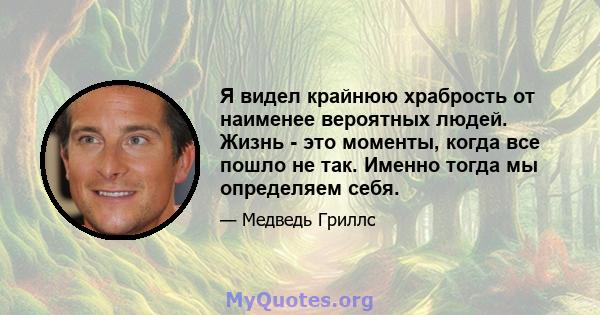 Я видел крайнюю храбрость от наименее вероятных людей. Жизнь - это моменты, когда все пошло не так. Именно тогда мы определяем себя.