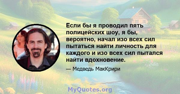 Если бы я проводил пять полицейских шоу, я бы, вероятно, начал изо всех сил пытаться найти личность для каждого и изо всех сил пытался найти вдохновение.