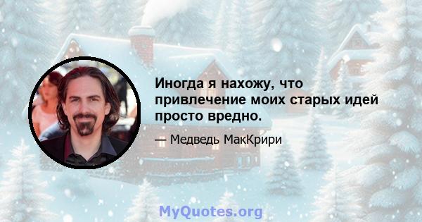 Иногда я нахожу, что привлечение моих старых идей просто вредно.