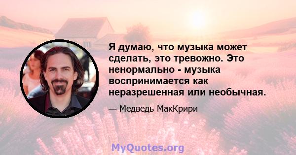 Я думаю, что музыка может сделать, это тревожно. Это ненормально - музыка воспринимается как неразрешенная или необычная.