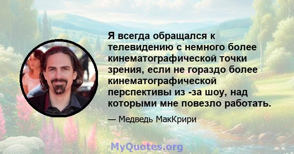 Я всегда обращался к телевидению с немного более кинематографической точки зрения, если не гораздо более кинематографической перспективы из -за шоу, над которыми мне повезло работать.