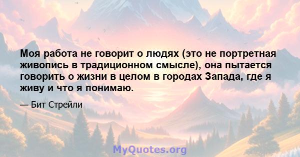 Моя работа не говорит о людях (это не портретная живопись в традиционном смысле), она пытается говорить о жизни в целом в городах Запада, где я живу и что я понимаю.