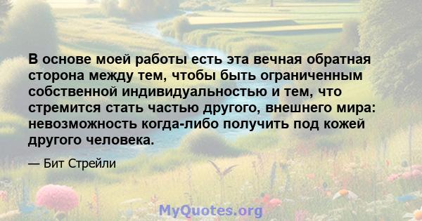 В основе моей работы есть эта вечная обратная сторона между тем, чтобы быть ограниченным собственной индивидуальностью и тем, что стремится стать частью другого, внешнего мира: невозможность когда-либо получить под