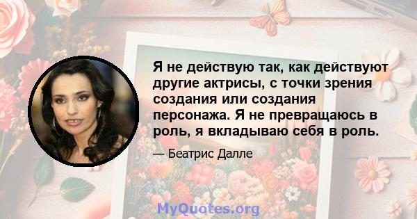 Я не действую так, как действуют другие актрисы, с точки зрения создания или создания персонажа. Я не превращаюсь в роль, я вкладываю себя в роль.