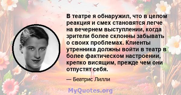 В театре я обнаружил, что в целом реакция и смех становятся легче на вечернем выступлении, когда зрители более склонны забывать о своих проблемах. Клиенты утренника должны войти в театр в более фактическом настроении,