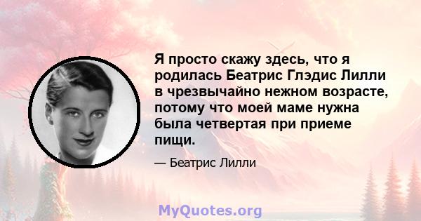 Я просто скажу здесь, что я родилась Беатрис Глэдис Лилли в чрезвычайно нежном возрасте, потому что моей маме нужна была четвертая при приеме пищи.