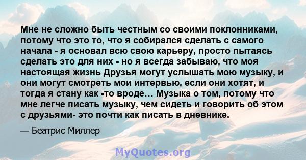 Мне не сложно быть честным со своими поклонниками, потому что это то, что я собирался сделать с самого начала - я основал всю свою карьеру, просто пытаясь сделать это для них - но я всегда забываю, что моя настоящая