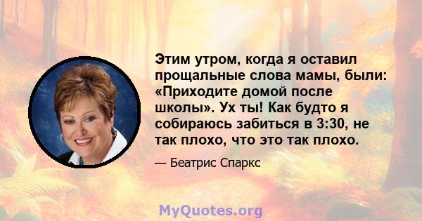 Этим утром, когда я оставил прощальные слова мамы, были: «Приходите домой после школы». Ух ты! Как будто я собираюсь забиться в 3:30, не так плохо, что это так плохо.