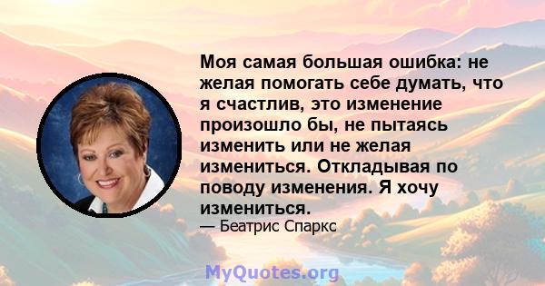 Моя самая большая ошибка: не желая помогать себе думать, что я счастлив, это изменение произошло бы, не пытаясь изменить или не желая измениться. Откладывая по поводу изменения. Я хочу измениться.