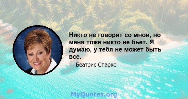 Никто не говорит со мной, но меня тоже никто не бьет. Я думаю, у тебя не может быть все.