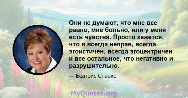 Они не думают, что мне все равно, мне больно, или у меня есть чувства. Просто кажется, что я всегда неправ, всегда эгоистичен, всегда эгоцентричен и все остальное, что негативно и разрушительно.