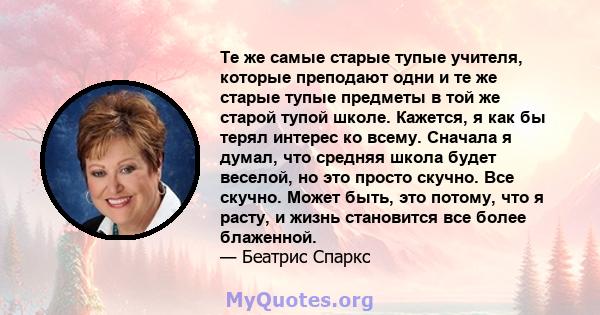 Те же самые старые тупые учителя, которые преподают одни и те же старые тупые предметы в той же старой тупой школе. Кажется, я как бы терял интерес ко всему. Сначала я думал, что средняя школа будет веселой, но это