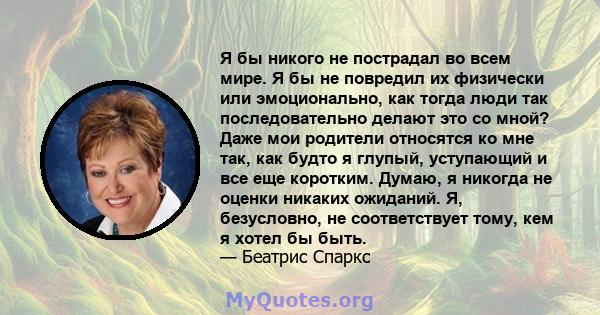 Я бы никого не пострадал во всем мире. Я бы не повредил их физически или эмоционально, как тогда люди так последовательно делают это со мной? Даже мои родители относятся ко мне так, как будто я глупый, уступающий и все