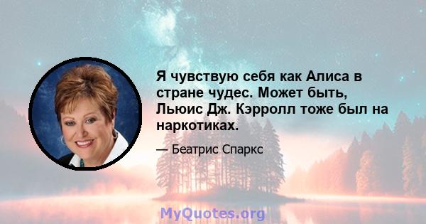 Я чувствую себя как Алиса в стране чудес. Может быть, Льюис Дж. Кэрролл тоже был на наркотиках.