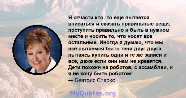 Я отчасти кто -то еще пытается вписаться и сказать правильные вещи, поступить правильно и быть в нужном месте и носить то, что носят все остальные. Иногда я думаю, что мы все пытаемся быть тени друг друга, пытаясь