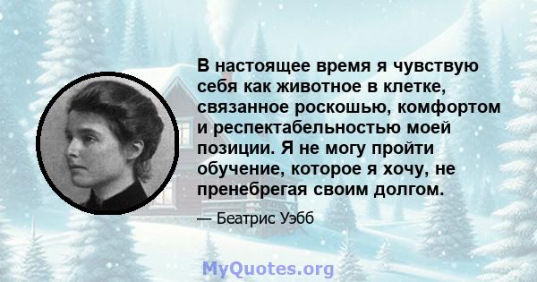 В настоящее время я чувствую себя как животное в клетке, связанное роскошью, комфортом и респектабельностью моей позиции. Я не могу пройти обучение, которое я хочу, не пренебрегая своим долгом.