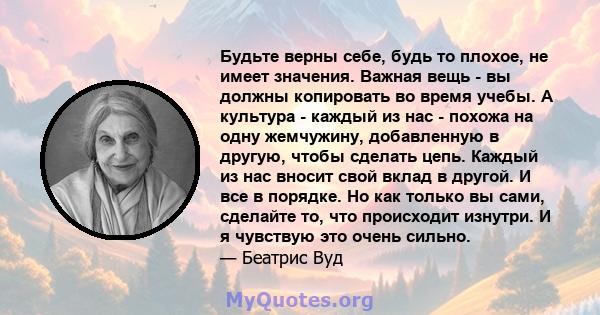 Будьте верны себе, будь то плохое, не имеет значения. Важная вещь - вы должны копировать во время учебы. А культура - каждый из нас - похожа на одну жемчужину, добавленную в другую, чтобы сделать цепь. Каждый из нас