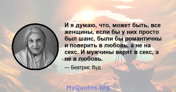 И я думаю, что, может быть, все женщины, если бы у них просто был шанс, были бы романтичны и поверить в любовь, а не на секс. И мужчины верят в секс, а не в любовь.