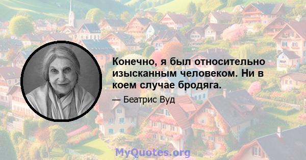 Конечно, я был относительно изысканным человеком. Ни в коем случае бродяга.