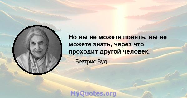 Но вы не можете понять, вы не можете знать, через что проходит другой человек.