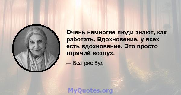 Очень немногие люди знают, как работать. Вдохновение, у всех есть вдохновение. Это просто горячий воздух.