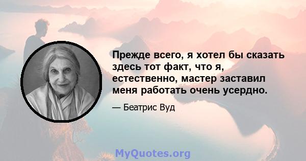 Прежде всего, я хотел бы сказать здесь тот факт, что я, естественно, мастер заставил меня работать очень усердно.