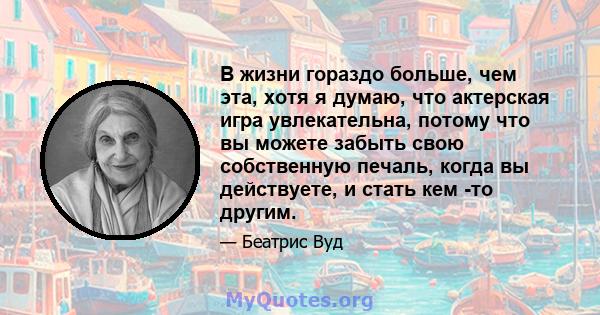 В жизни гораздо больше, чем эта, хотя я думаю, что актерская игра увлекательна, потому что вы можете забыть свою собственную печаль, когда вы действуете, и стать кем -то другим.