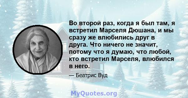 Во второй раз, когда я был там, я встретил Марселя Дюшана, и мы сразу же влюбились друг в друга. Что ничего не значит, потому что я думаю, что любой, кто встретил Марселя, влюбился в него.