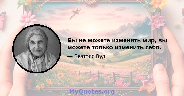 Вы не можете изменить мир, вы можете только изменить себя.