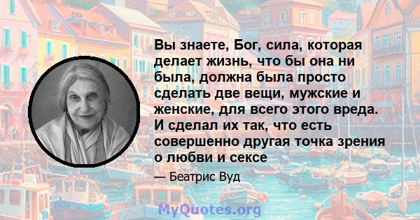 Вы знаете, Бог, сила, которая делает жизнь, что бы она ни была, должна была просто сделать две вещи, мужские и женские, для всего этого вреда. И сделал их так, что есть совершенно другая точка зрения о любви и сексе