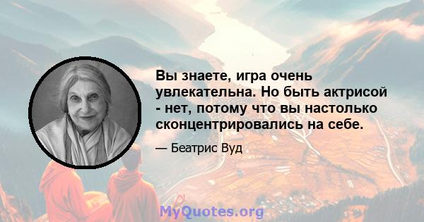 Вы знаете, игра очень увлекательна. Но быть актрисой - нет, потому что вы настолько сконцентрировались на себе.