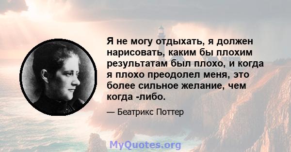 Я не могу отдыхать, я должен нарисовать, каким бы плохим результатам был плохо, и когда я плохо преодолел меня, это более сильное желание, чем когда -либо.