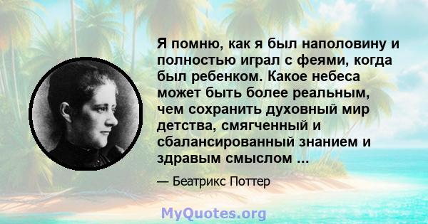 Я помню, как я был наполовину и полностью играл с феями, когда был ребенком. Какое небеса может быть более реальным, чем сохранить духовный мир детства, смягченный и сбалансированный знанием и здравым смыслом ...