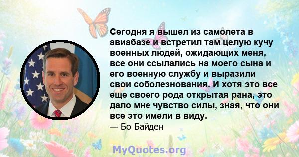 Сегодня я вышел из самолета в авиабазе и встретил там целую кучу военных людей, ожидающих меня, все они ссылались на моего сына и его военную службу и выразили свои соболезнования. И хотя это все еще своего рода