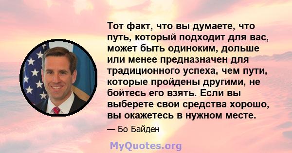 Тот факт, что вы думаете, что путь, который подходит для вас, может быть одиноким, дольше или менее предназначен для традиционного успеха, чем пути, которые пройдены другими, не бойтесь его взять. Если вы выберете свои