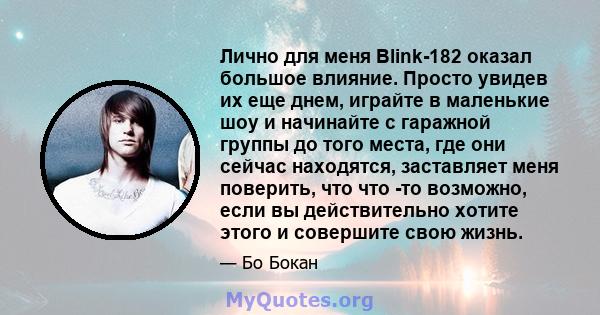 Лично для меня Blink-182 оказал большое влияние. Просто увидев их еще днем, играйте в маленькие шоу и начинайте с гаражной группы до того места, где они сейчас находятся, заставляет меня поверить, что что -то возможно,