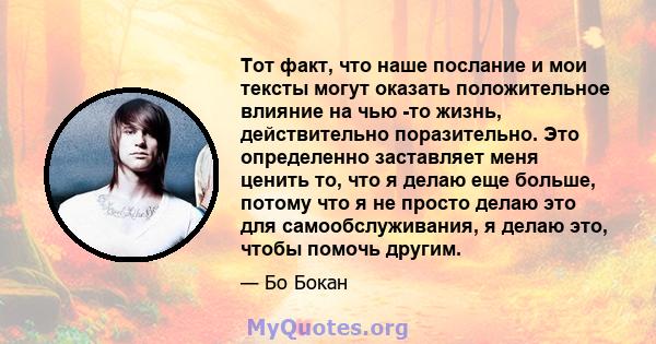 Тот факт, что наше послание и мои тексты могут оказать положительное влияние на чью -то жизнь, действительно поразительно. Это определенно заставляет меня ценить то, что я делаю еще больше, потому что я не просто делаю