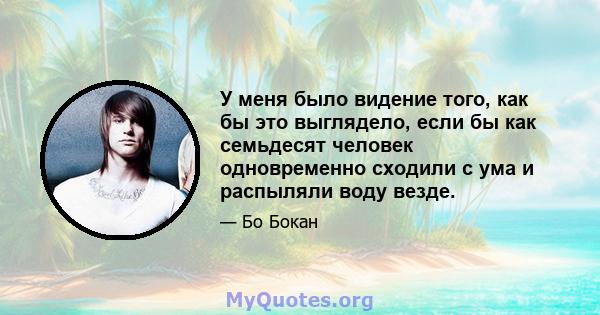 У меня было видение того, как бы это выглядело, если бы как семьдесят человек одновременно сходили с ума и распыляли воду везде.