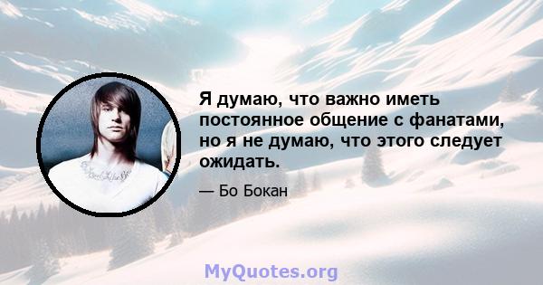 Я думаю, что важно иметь постоянное общение с фанатами, но я не думаю, что этого следует ожидать.