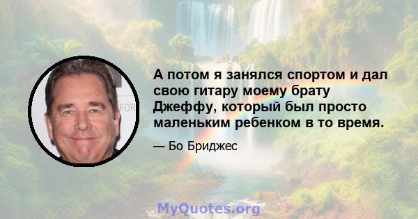 А потом я занялся спортом и дал свою гитару моему брату Джеффу, который был просто маленьким ребенком в то время.