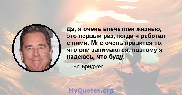 Да, я очень впечатлен жизнью, это первый раз, когда я работал с ними. Мне очень нравится то, что они занимаются, поэтому я надеюсь, что буду.